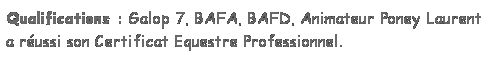 Zone de Texte: Qualifications : Galop 7, BAFA, BAFD, Animateur Poney Laurent a russi son Certificat Equestre Professionnel. 
